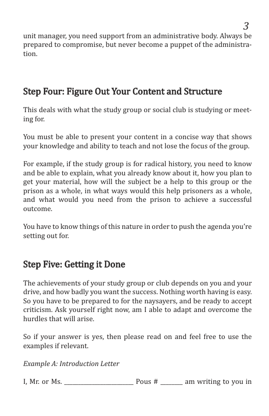 3 unit manager, you need support from an administrative body. Always be prepared to compromise, but never become a puppet of the administra- tion. Step Four: Figure Out Your Content and Structure This deals with what the study group or social club is studying or meet- ing for. You must be able to present your content in a concise way that shows your knowledge and ability to teach and not lose the focus of the group. For example, if the study group is for radical history, you need to know and be able to explain, what you already know about it, how you plan to get your material, how will the subject be a help to this group or the prison as a whole, in what ways would this help prisoners as a whole, and what would you need from the prison to achieve a successful outcome. You have to know things of this nature in order to push the agenda you’re setting out for. Step Five: Getting it Done The achievements of your study group or club depends on you and your drive, and how badly you want the success. Nothing worth having s easy. S0 you have to be prepared to for the naysayers, and be ready to accept cism. Ask yourself right now, am I able to adapt and overcome the hurdles that will arise. So if your answer is yes, then please read on and feel free to use the examples if relevant. Example A: Introduction Letter 1, Mr. or Ms. Pous # am writing to you in